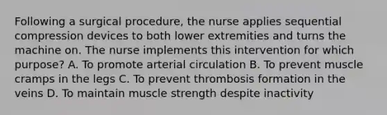 Following a surgical procedure, the nurse applies sequential compression devices to both lower extremities and turns the machine on. The nurse implements this intervention for which purpose? A. To promote arterial circulation B. To prevent muscle cramps in the legs C. To prevent thrombosis formation in the veins D. To maintain muscle strength despite inactivity