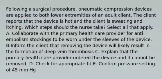 Following a surgical procedure, pneumatic compression devices are applied to both lower extremities of an adult client. The client reports that the device is hot and the client is sweating and itching. Which steps should the nurse take? Select all that apply. A. Collaborate with the primary health care provider for anti-embolism stockings to be worn under the sleeves of the device. B.Inform the client that removing the device will likely result in the formation of deep vein thrombosis C. Explain that the primary health care provider ordered the device and it cannot be removed. D. Check for appropriate fit E. Confirm pressure setting of 45 mm Hg