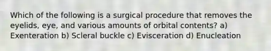 Which of the following is a surgical procedure that removes the eyelids, eye, and various amounts of orbital contents? a) Exenteration b) Scleral buckle c) Evisceration d) Enucleation