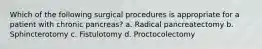 Which of the following surgical procedures is appropriate for a patient with chronic pancreas? a. Radical pancreatectomy b. Sphincterotomy c. Fistulotomy d. Proctocolectomy