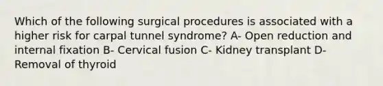 Which of the following surgical procedures is associated with a higher risk for carpal tunnel syndrome? A- Open reduction and internal fixation B- Cervical fusion C- Kidney transplant D- Removal of thyroid