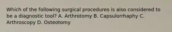 Which of the following surgical procedures is also considered to be a diagnostic tool? A. Arthrotomy B. Capsulorrhaphy C. Arthroscopy D. Osteotomy