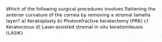 Which of the following surgical procedures involves flattening the anterior curvature of the cornea by removing a stromal lamella layer? a) Keratoplasty b) Photorefractive keratectomy (PRK) c) Keratoconus d) Laser-assisted stromal in situ keratomileusis (LASIK)