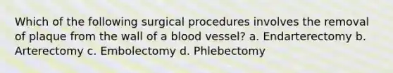 Which of the following surgical procedures involves the removal of plaque from the wall of a blood vessel? a. Endarterectomy b. Arterectomy c. Embolectomy d. Phlebectomy