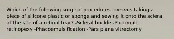 Which of the following surgical procedures involves taking a piece of silicone plastic or sponge and sewing it onto the sclera at the site of a retinal tear? -Scleral buckle -Pneumatic retinopexy -Phacoemulsification -Pars plana vitrectomy