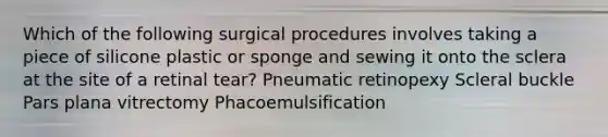 Which of the following surgical procedures involves taking a piece of silicone plastic or sponge and sewing it onto the sclera at the site of a retinal tear? Pneumatic retinopexy Scleral buckle Pars plana vitrectomy Phacoemulsification