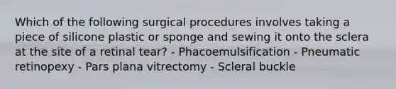 Which of the following surgical procedures involves taking a piece of silicone plastic or sponge and sewing it onto the sclera at the site of a retinal tear? - Phacoemulsification - Pneumatic retinopexy - Pars plana vitrectomy - Scleral buckle