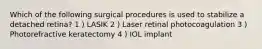 Which of the following surgical procedures is used to stabilize a detached retina? 1 ) LASIK 2 ) Laser retinal photocoagulation 3 ) Photorefractive keratectomy 4 ) IOL implant