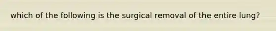 which of the following is the surgical removal of the entire lung?