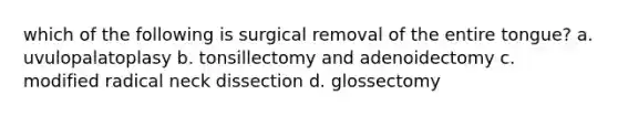 which of the following is surgical removal of the entire tongue? a. uvulopalatoplasy b. tonsillectomy and adenoidectomy c. modified radical neck dissection d. glossectomy