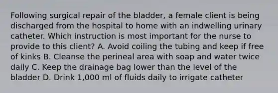 Following surgical repair of the bladder, a female client is being discharged from the hospital to home with an indwelling urinary catheter. Which instruction is most important for the nurse to provide to this client? A. Avoid coiling the tubing and keep if free of kinks B. Cleanse the perineal area with soap and water twice daily C. Keep the drainage bag lower than the level of the bladder D. Drink 1,000 ml of fluids daily to irrigate catheter