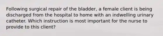 Following surgical repair of the bladder, a female client is being discharged from the hospital to home with an indwelling urinary catheter. Which instruction is most important for the nurse to provide to this client?