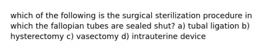 which of the following is the surgical sterilization procedure in which the fallopian tubes are sealed shut? a) tubal ligation b) hysterectomy c) vasectomy d) intrauterine device