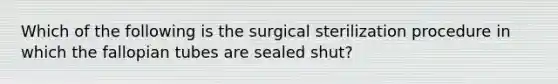 Which of the following is the surgical sterilization procedure in which the fallopian tubes are sealed shut?