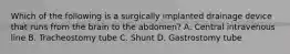 Which of the following is a surgically implanted drainage device that runs from the brain to the​ abdomen? A. Central intravenous line B. Tracheostomy tube C. Shunt D. Gastrostomy tube