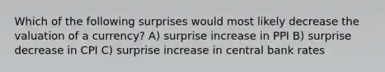 Which of the following surprises would most likely decrease the valuation of a currency? A) surprise increase in PPI B) surprise decrease in CPI C) surprise increase in central bank rates