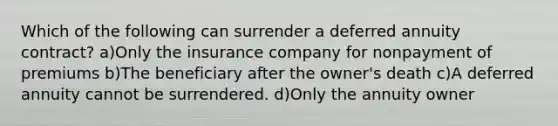 Which of the following can surrender a deferred annuity contract? a)Only the insurance company for nonpayment of premiums b)The beneficiary after the owner's death c)A deferred annuity cannot be surrendered. d)Only the annuity owner