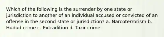 Which of the following is the surrender by one state or jurisdiction to another of an individual accused or convicted of an offense in the second state or jurisdiction? a. Narcoterrorism b. Hudud crime c. Extradition d. Tazir crime