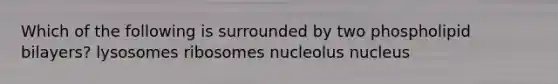 Which of the following is surrounded by two phospholipid bilayers? lysosomes ribosomes nucleolus nucleus