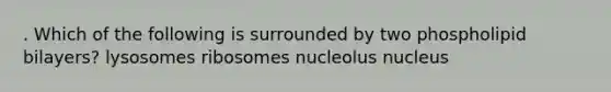 . Which of the following is surrounded by two phospholipid bilayers? lysosomes ribosomes nucleolus nucleus