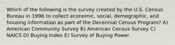 Which of the following is the survey created by the U.S. Census Bureau in 1996 to collect economic, social, demographic, and housing information as part of the Decennial Census Program? A) American Community Survey B) American Census Survey C) NAICS D) Buying Index E) Survey of Buying Power