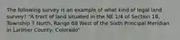 The following survey is an example of what kind of legal land survey? "A tract of land situated in the NE 1/4 of Section 18, Township 7 North, Range 68 West of the Sixth Principal Meridian in Larimer County, Colorado"