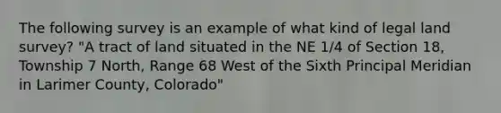 The following survey is an example of what kind of legal land survey? "A tract of land situated in the NE 1/4 of Section 18, Township 7 North, Range 68 West of the Sixth Principal Meridian in Larimer County, Colorado"