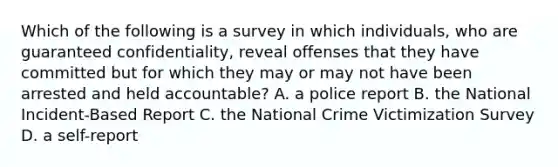 Which of the following is a survey in which individuals, who are guaranteed confidentiality, reveal offenses that they have committed but for which they may or may not have been arrested and held accountable? A. a police report B. the National Incident-Based Report C. the National Crime Victimization Survey D. a self-report