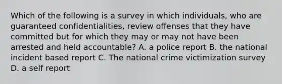 Which of the following is a survey in which individuals, who are guaranteed confidentialities, review offenses that they have committed but for which they may or may not have been arrested and held accountable? A. a police report B. the national incident based report C. The national crime victimization survey D. a self report