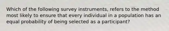 Which of the following survey instruments, refers to the method most likely to ensure that every individual in a population has an equal probability of being selected as a participant?