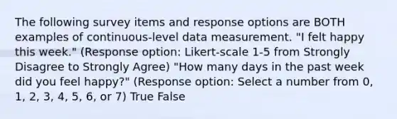 The following survey items and response options are BOTH examples of continuous-level data measurement. "I felt happy this week." (Response option: Likert-scale 1-5 from Strongly Disagree to Strongly Agree) "How many days in the past week did you feel happy?" (Response option: Select a number from 0, 1, 2, 3, 4, 5, 6, or 7) True False