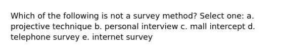 Which of the following is not a survey method? Select one: a. projective technique b. personal interview c. mall intercept d. telephone survey e. internet survey