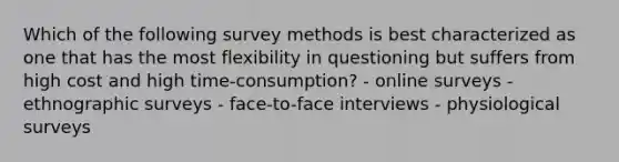 Which of the following survey methods is best characterized as one that has the most flexibility in questioning but suffers from high cost and high time-consumption? - online surveys - ethnographic surveys - face-to-face interviews - physiological surveys