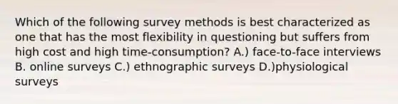 Which of the following survey methods is best characterized as one that has the most flexibility in questioning but suffers from high cost and high time-consumption? A.) face-to-face interviews B. online surveys C.) ethnographic surveys D.)physiological surveys