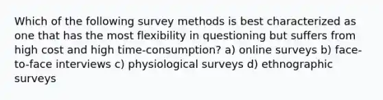 Which of the following survey methods is best characterized as one that has the most flexibility in questioning but suffers from high cost and high time-consumption? a) online surveys b) face-to-face interviews c) physiological surveys d) ethnographic surveys