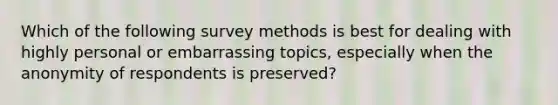 Which of the following survey methods is best for dealing with highly personal or embarrassing topics, especially when the anonymity of respondents is preserved?