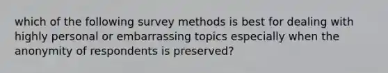 which of the following survey methods is best for dealing with highly personal or embarrassing topics especially when the anonymity of respondents is preserved?