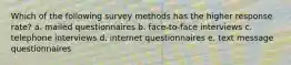 Which of the following survey methods has the higher response rate? a. mailed questionnaires b. face-to-face interviews c. telephone interviews d. internet questionnaires e. text message questionnaires