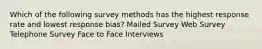 Which of the following survey methods has the highest response rate and lowest response bias? Mailed Survey Web Survey Telephone Survey Face to Face Interviews