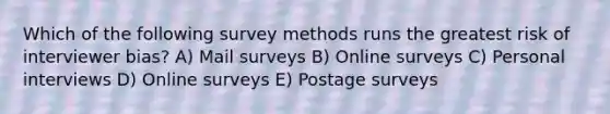 Which of the following survey methods runs the greatest risk of interviewer bias? A) Mail surveys B) Online surveys C) Personal interviews D) Online surveys E) Postage surveys