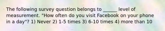 The following survey question belongs to ______ level of measurement. "How often do you visit Facebook on your phone in a day"? 1) Never 2) 1-5 times 3) 6-10 times 4) more than 10