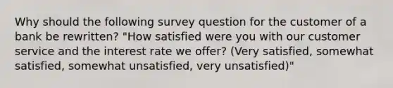 Why should the following survey question for the customer of a bank be rewritten? "How satisfied were you with our customer service and the interest rate we offer? (Very satisfied, somewhat satisfied, somewhat unsatisfied, very unsatisfied)"