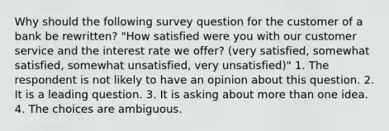 Why should the following survey question for the customer of a bank be rewritten? "How satisfied were you with our customer service and the interest rate we offer? (very satisfied, somewhat satisfied, somewhat unsatisfied, very unsatisfied)" 1. The respondent is not likely to have an opinion about this question. 2. It is a leading question. 3. It is asking about more than one idea. 4. The choices are ambiguous.