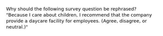 Why should the following survey question be rephrased? "Because I care about children, I recommend that the company provide a daycare facility for employees. (Agree, disagree, or neutral.)"