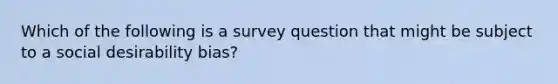 Which of the following is a survey question that might be subject to a social desirability bias?