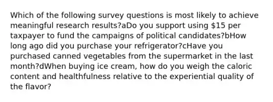 Which of the following survey questions is most likely to achieve meaningful research results?aDo you support using 15 per taxpayer to fund the campaigns of political candidates?bHow long ago did you purchase your refrigerator?cHave you purchased canned vegetables from the supermarket in the last month?dWhen buying ice cream, how do you weigh the caloric content and healthfulness relative to the experiential quality of the flavor?