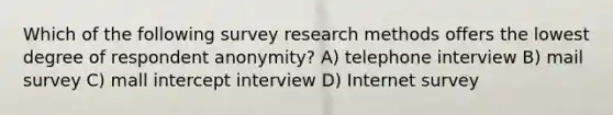 Which of the following survey research methods offers the lowest degree of respondent anonymity? A) telephone interview B) mail survey C) mall intercept interview D) Internet survey