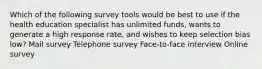 Which of the following survey tools would be best to use if the health education specialist has unlimited funds, wants to generate a high response rate, and wishes to keep selection bias low? Mail survey Telephone survey Face-to-face interview Online survey