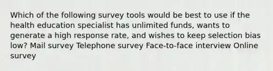 Which of the following survey tools would be best to use if the health education specialist has unlimited funds, wants to generate a high response rate, and wishes to keep selection bias low? Mail survey Telephone survey Face-to-face interview Online survey