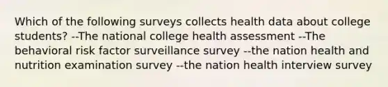 Which of the following surveys collects health data about college students? --The national college health assessment --The behavioral risk factor surveillance survey --the nation health and nutrition examination survey --the nation health interview survey